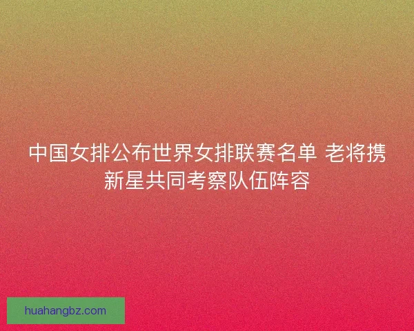 中国女排公布世界女排联赛名单 老将携新星共同考察队伍阵容